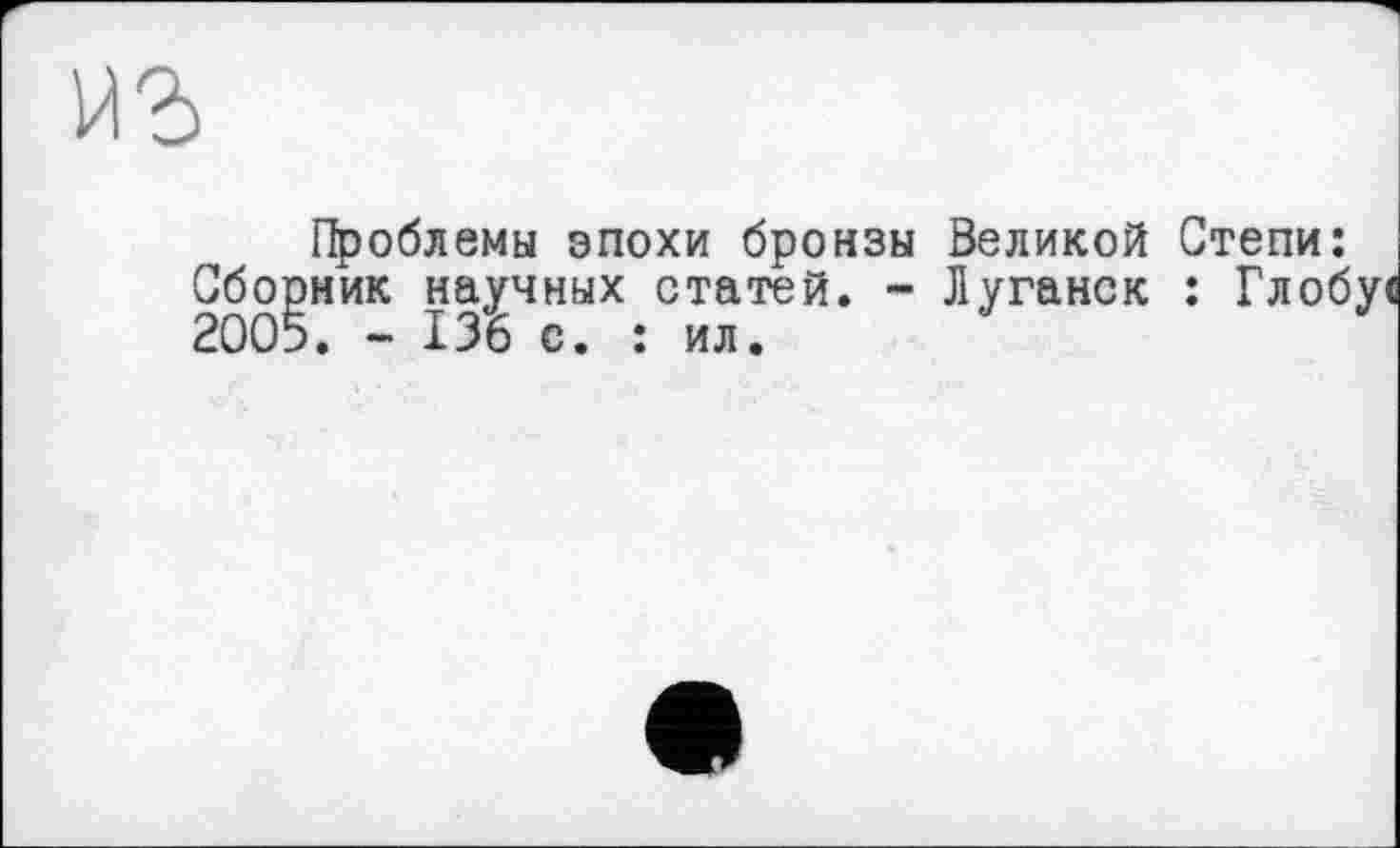 ﻿иг
Проблемы эпохи бронзы Великой Степи: Сборник научных статей. - Луганск : Глобуї 2005. - 136 с. : ил.